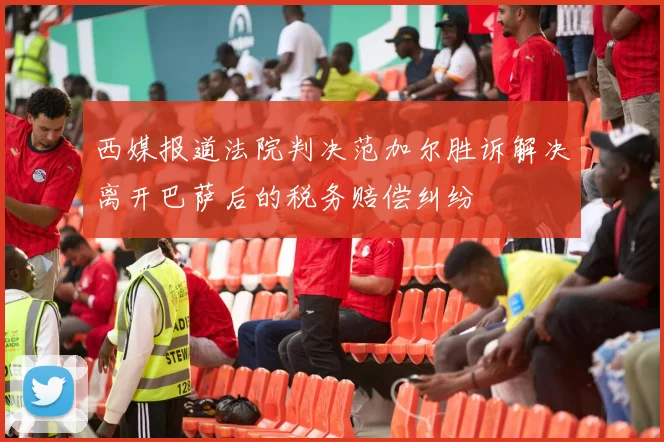 西媒报道法院判决范加尔胜诉解决离开巴萨后的税务赔偿纠纷