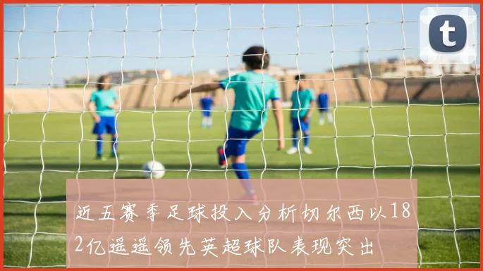 近五赛季足球投入分析切尔西以182亿遥遥领先英超球队表现突出
