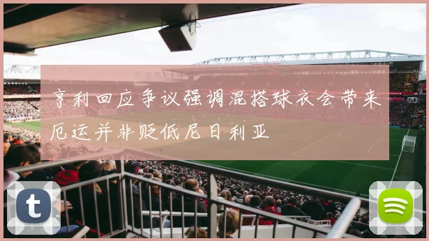 亨利回应争议强调混搭球衣会带来厄运并非贬低尼日利亚