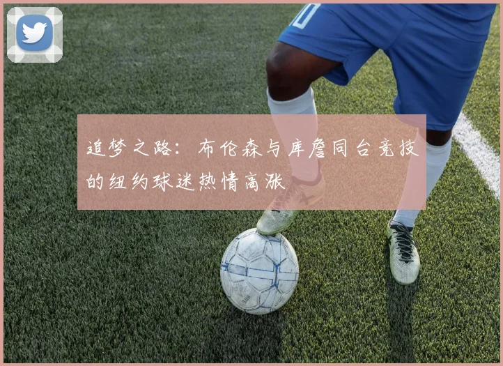追梦之路：布伦森与库詹同台竞技的纽约球迷热情高涨