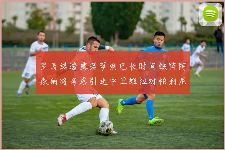 罗马诺透露若萨利巴长时间缺阵阿森纳将考虑引进中卫维拉对帕利尼亚有意