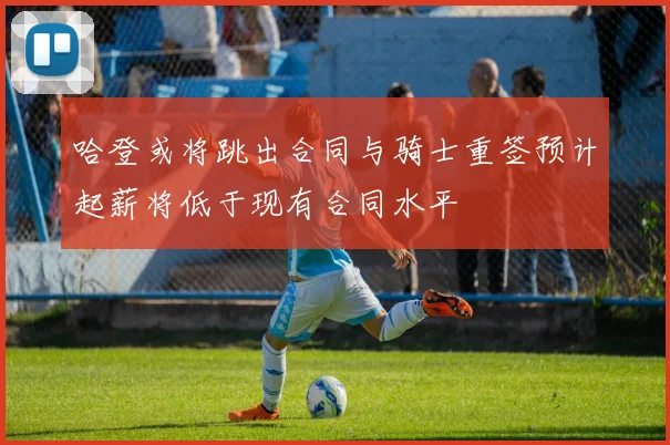 哈登或将跳出合同与骑士重签预计起薪将低于现有合同水平