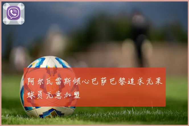 阿尔瓦雷斯倾心巴萨巴黎追求无果球员无意加盟