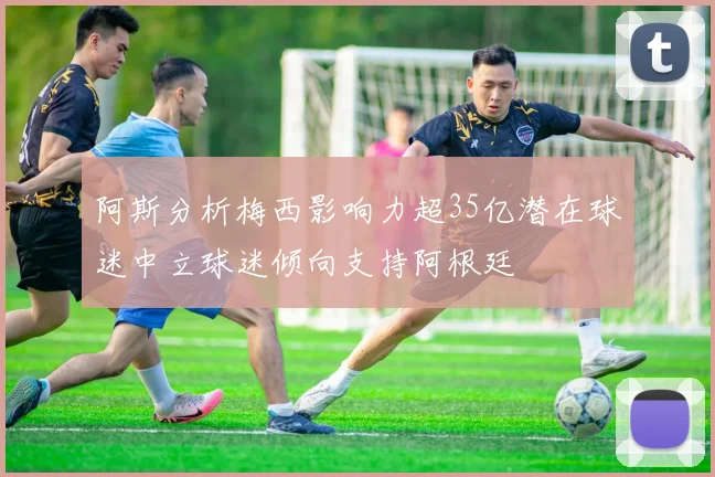 阿斯分析梅西影响力超35亿潜在球迷中立球迷倾向支持阿根廷