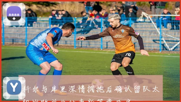 科尔与库里深情拥抱后确认留队太阳战败并非结束新篇章开启