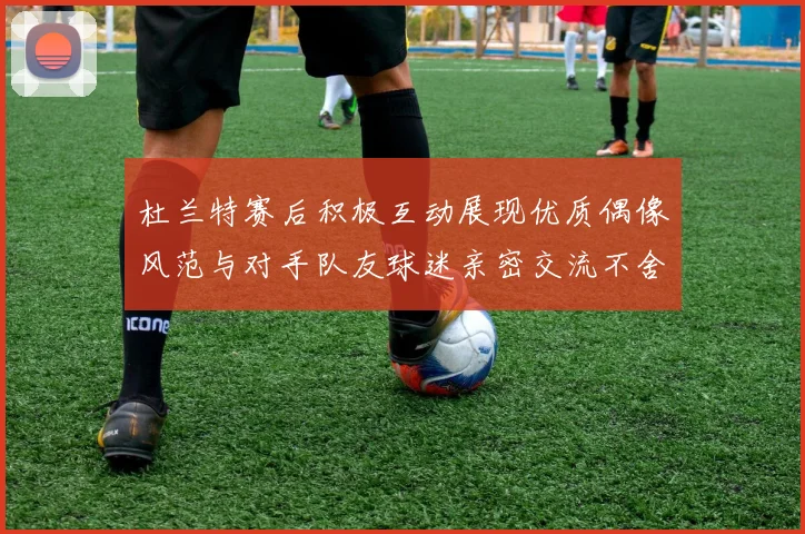 杜兰特赛后积极互动展现优质偶像风范与对手队友球迷亲密交流不舍离场
