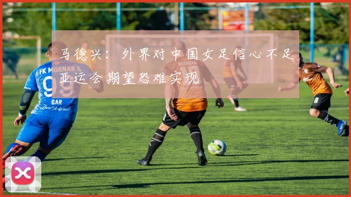 马德兴:外界对中国女足信心不足亚运会期望恐难实现