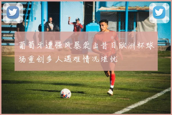 葡萄牙遭强风暴袭击昔日欧洲杯球场重创多人遇难情况堪忧