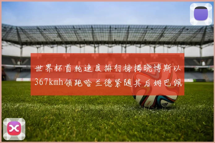 世界杯首轮速度排行榜揭晓博斯以367kmh领跑哈兰德紧随其后姆巴佩位列第九