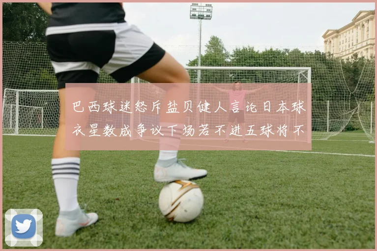 巴西球迷怒斥盐贝健人言论日本球衣星数成争议下场若不进五球将不庆祝