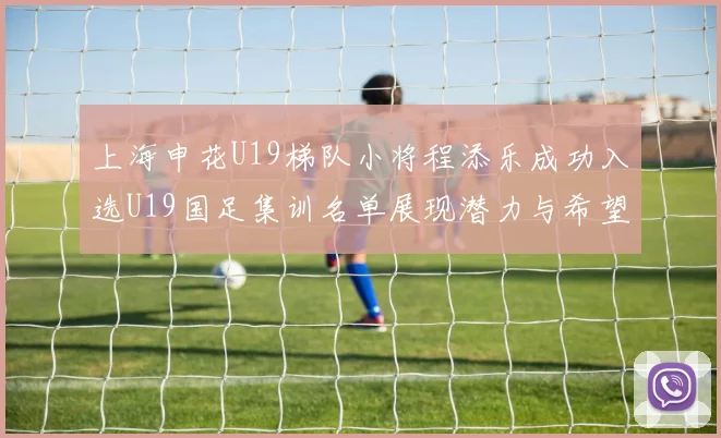上海申花U19梯队小将程添乐成功入选U19国足集训名单展现潜力与希望