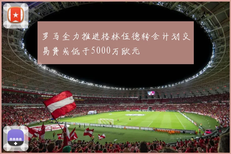 罗马全力推进格林伍德转会计划交易费或低于5000万欧元