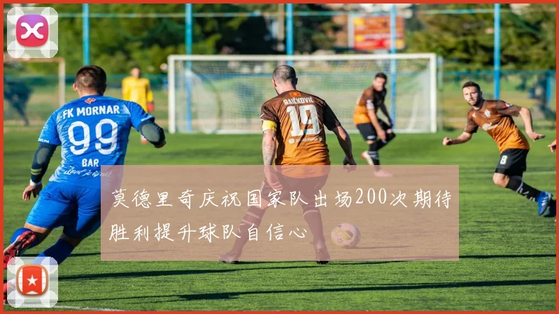 莫德里奇庆祝国家队出场200次期待胜利提升球队自信心