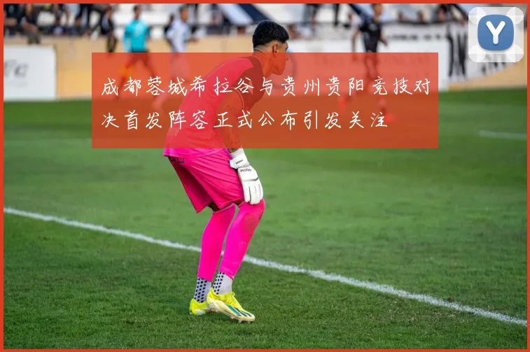 成都蓉城希拉谷与贵州贵阳竞技对决首发阵容正式公布引发关注