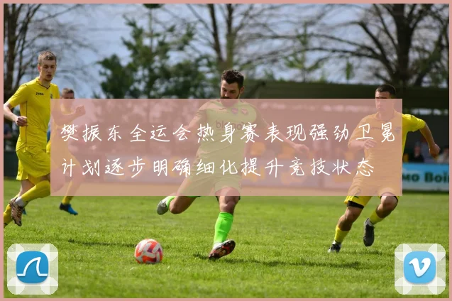 樊振东全运会热身赛表现强劲卫冕计划逐步明确细化提升竞技状态