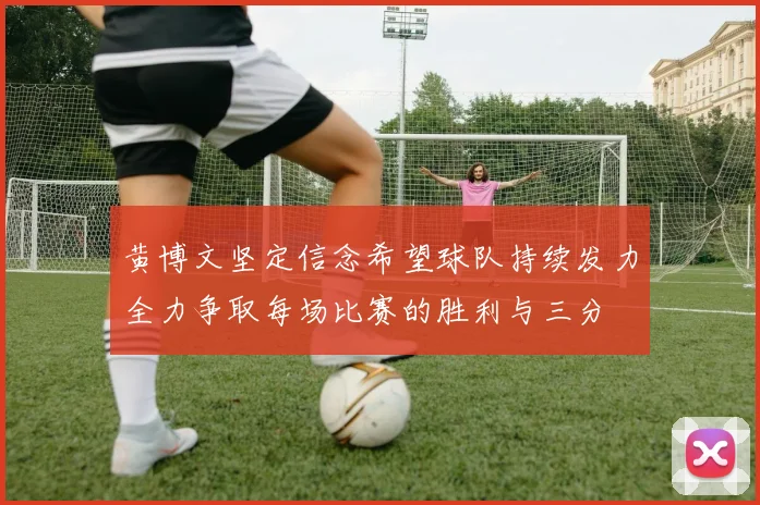 黄博文坚定信念希望球队持续发力全力争取每场比赛的胜利与三分