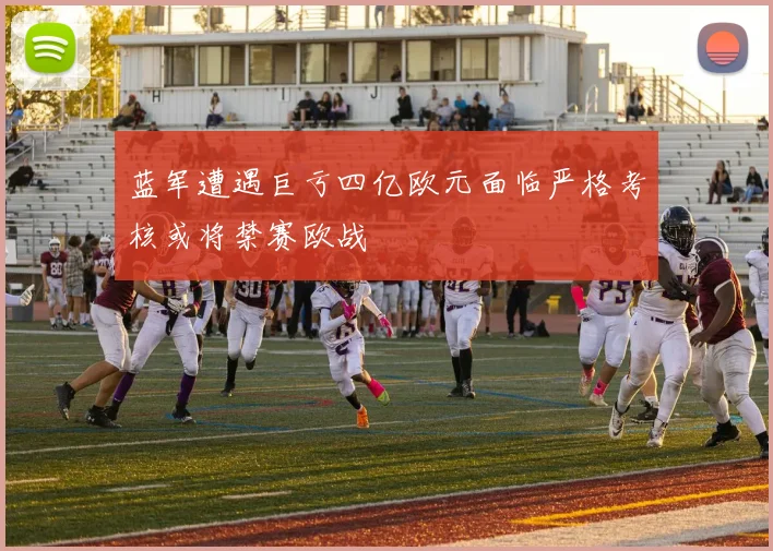 蓝军遭遇巨亏四亿欧元面临严格考核或将禁赛欧战