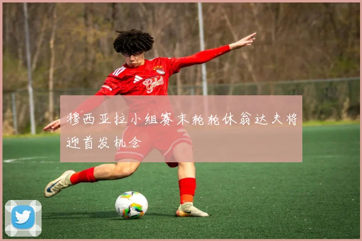 穆西亚拉小组赛末轮轮休翁达夫将迎首发机会