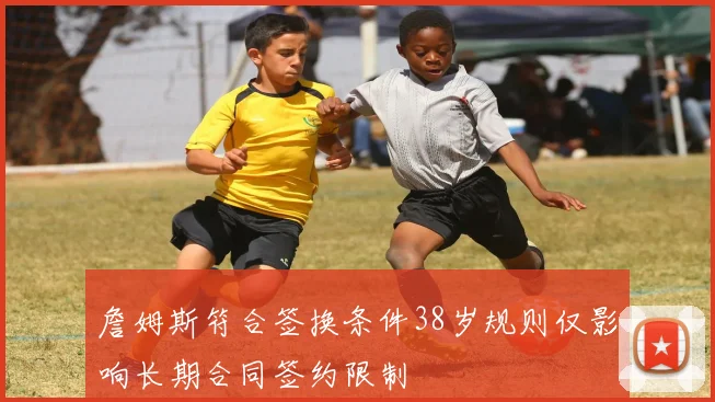 詹姆斯符合签换条件38岁规则仅影响长期合同签约限制