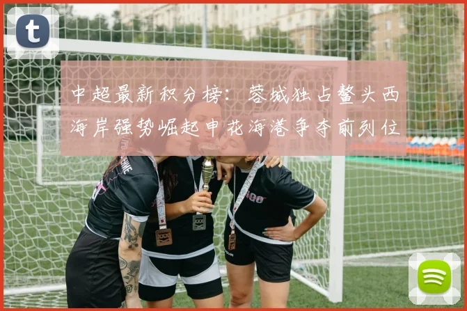 中超最新积分榜:蓉城独占鳌头西海岸强势崛起申花海港争夺前列位置