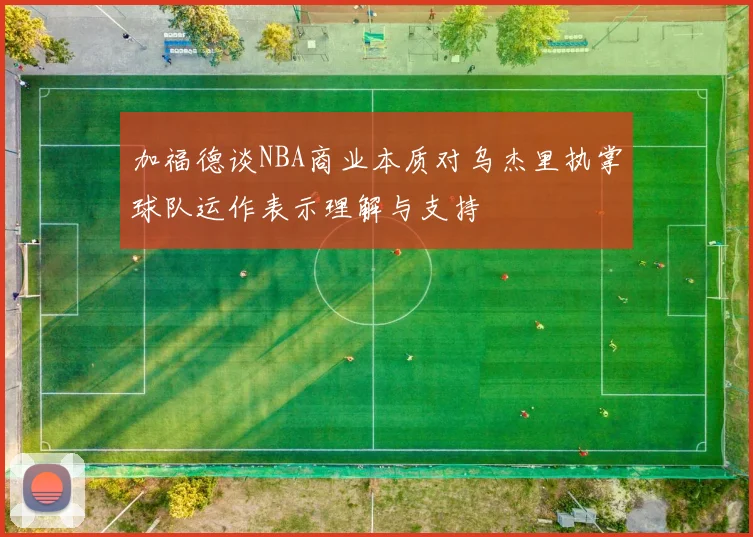 加福德谈NBA商业本质对乌杰里执掌球队运作表示理解与支持
