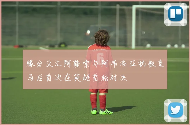 缘分交汇阿隆索与阿韦洛亚执教皇马后首次在英超首轮对决