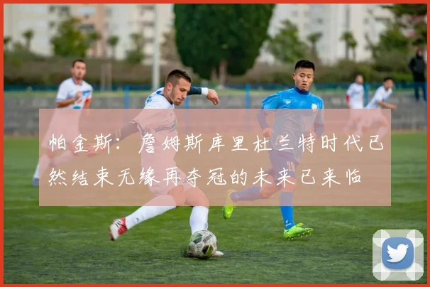 帕金斯：詹姆斯库里杜兰特时代已然结束无缘再夺冠的未来已来临