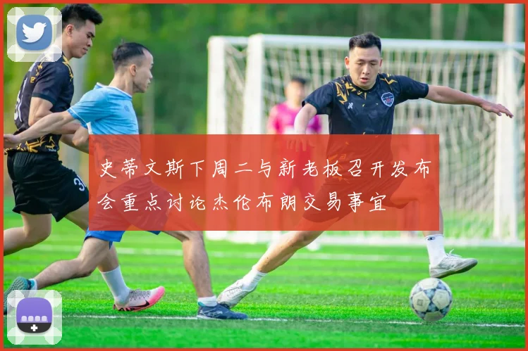 史蒂文斯下周二与新老板召开发布会重点讨论杰伦布朗交易事宜