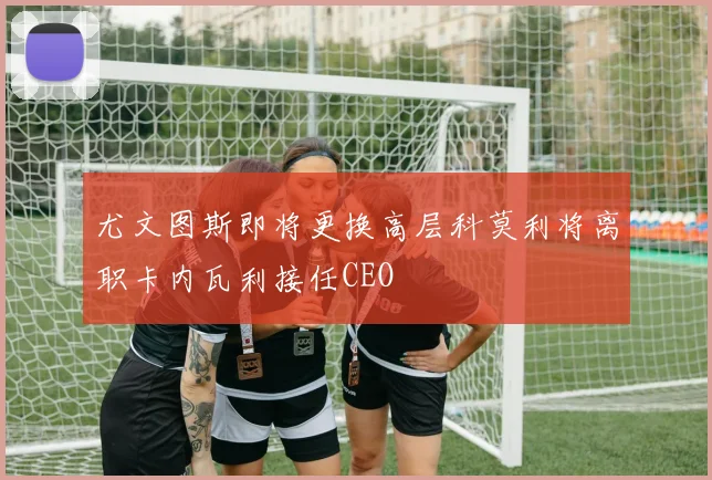 尤文图斯即将更换高层科莫利将离职卡内瓦利接任CEO