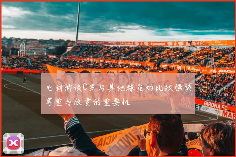 毛剑卿谈C罗与其他球星的比较强调尊重与欣赏的重要性